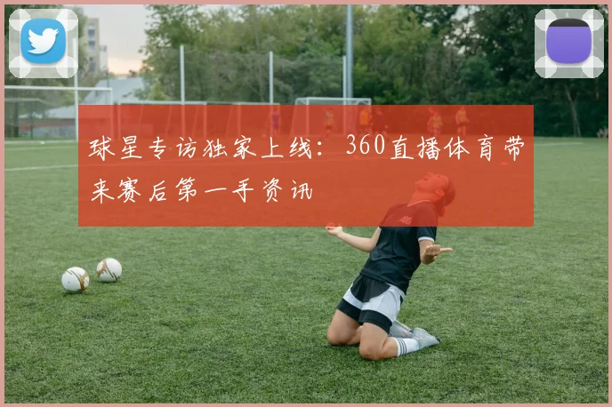 球星专访独家上线：360直播体育带来赛后第一手资讯