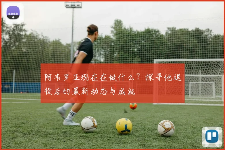 阿韦罗亚现在在做什么？探寻他退役后的最新动态与成就