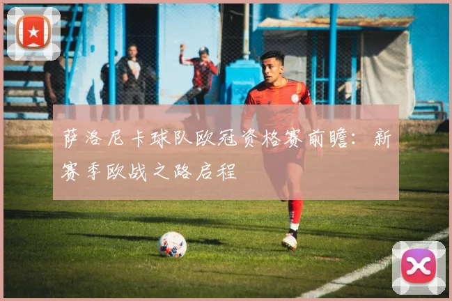 萨洛尼卡球队欧冠资格赛前瞻：新赛季欧战之路启程