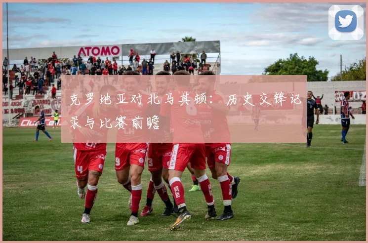 克罗地亚对北马其顿:历史交锋记录与比赛前瞻