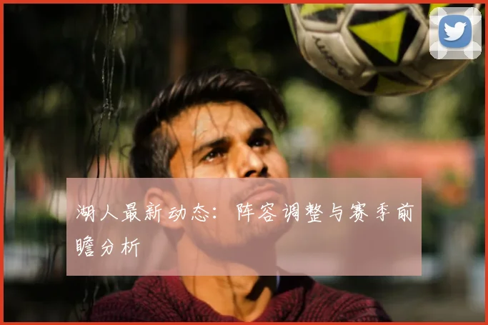 湖人最新动态：阵容调整与赛季前瞻分析