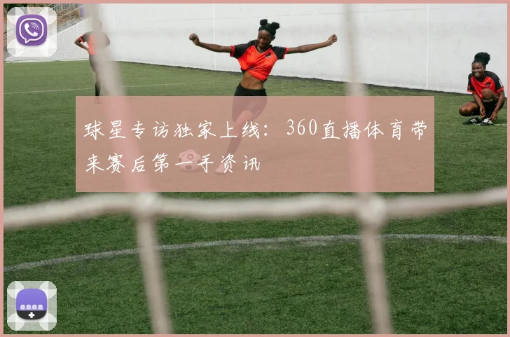 球星专访独家上线：360直播体育带来赛后第一手资讯