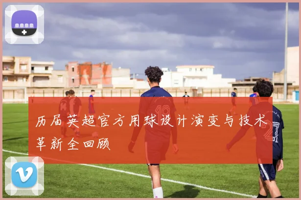 历届英超官方用球设计演变与技术革新全回顾