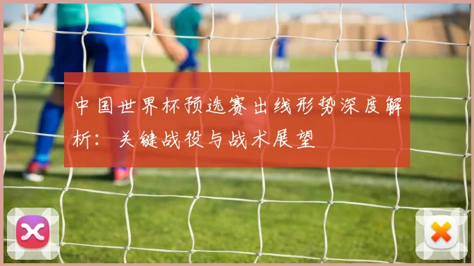 中国世界杯预选赛出线形势深度解析:关键战役与战术展望