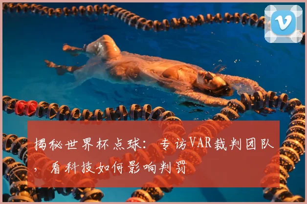 揭秘世界杯点球:专访VAR裁判团队,看科技如何影响判罚