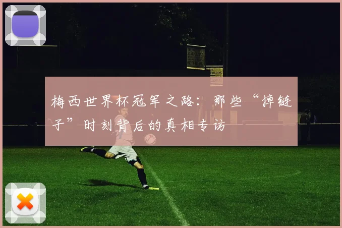 梅西世界杯冠军之路：那些“掉链子”时刻背后的真相专访