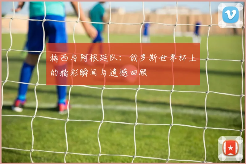 梅西与阿根廷队：俄罗斯世界杯上的精彩瞬间与遗憾回顾