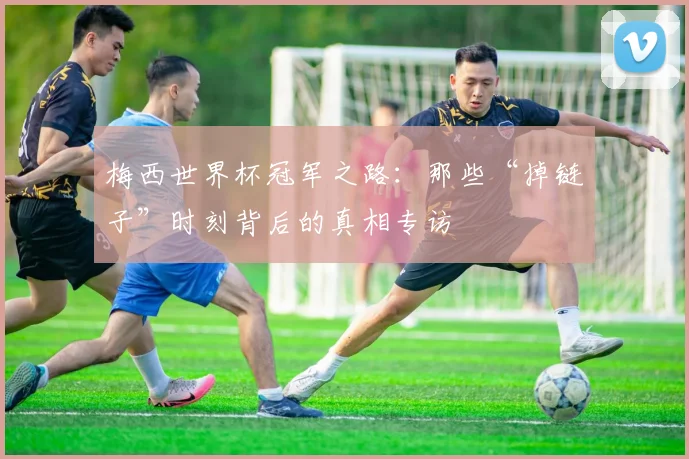 梅西世界杯冠军之路：那些“掉链子”时刻背后的真相专访
