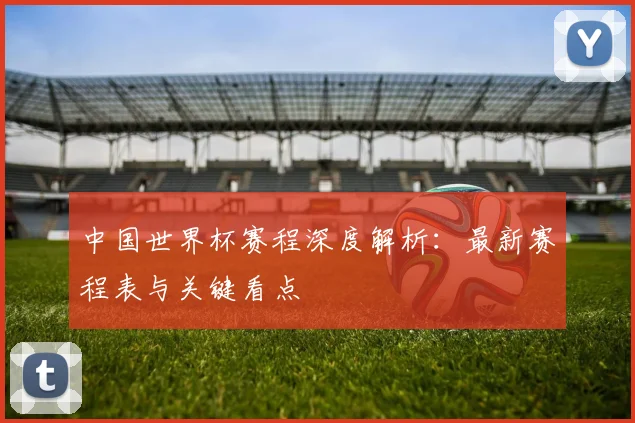 中国世界杯赛程深度解析:最新赛程表与关键看点