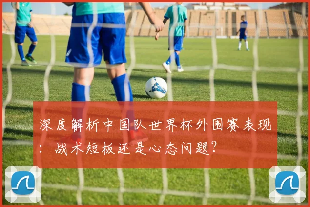 深度解析中国队世界杯外围赛表现:战术短板还是心态问题?