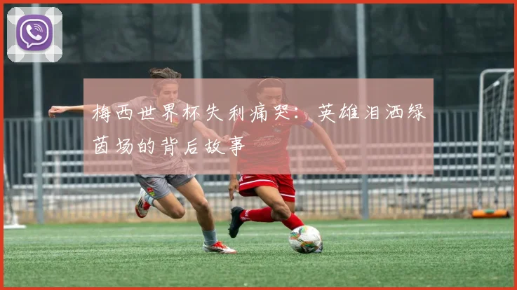梅西世界杯失利痛哭：英雄泪洒绿茵场的背后故事