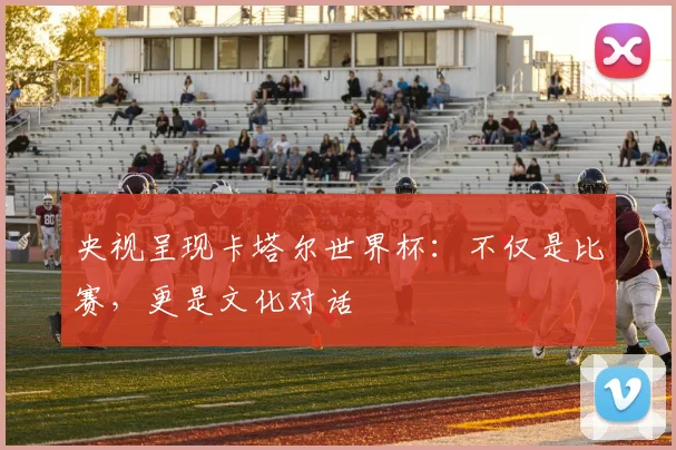 央视呈现卡塔尔世界杯：不仅是比赛，更是文化对话
