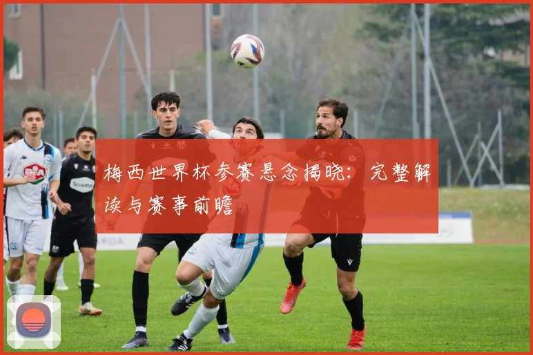 梅西世界杯参赛悬念揭晓：完整解读与赛事前瞻