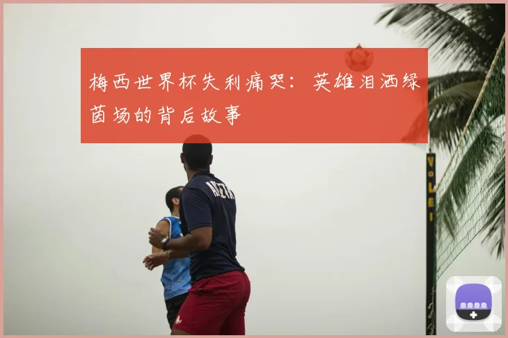 梅西世界杯失利痛哭：英雄泪洒绿茵场的背后故事