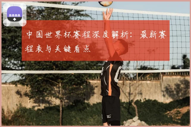 中国世界杯赛程深度解析:最新赛程表与关键看点
