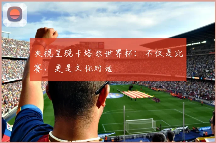 央视呈现卡塔尔世界杯：不仅是比赛，更是文化对话