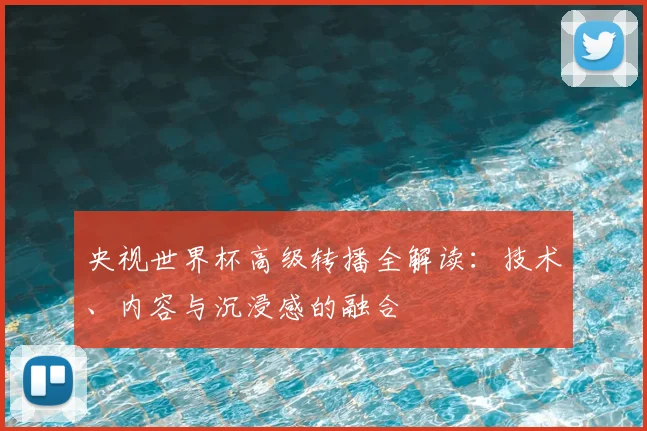 央视世界杯高级转播全解读：技术、内容与沉浸感的融合