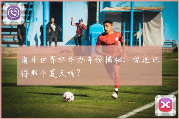 南非世界杯举办年份揭秘：你还记得那个夏天吗？